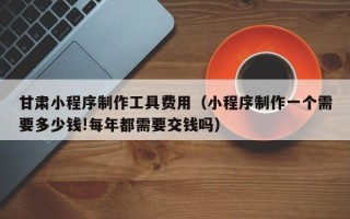 青海甘肃小程序制作工具费用（小程序制作一个需要多少钱!每年都需要交钱吗）