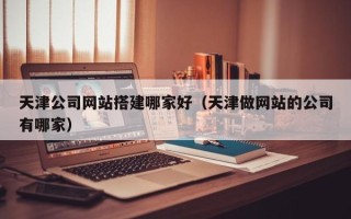 青海天津公司网站搭建哪家好（天津做网站的公司有哪家）