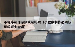 青海小程序制作必须认证吗呢（小程序制作必须认证吗呢安全吗）