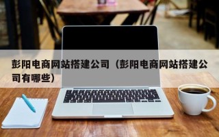 青海彭阳电商网站搭建公司（彭阳电商网站搭建公司有哪些）