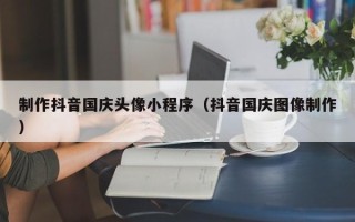 青海制作抖音国庆头像小程序（抖音国庆图像制作）
