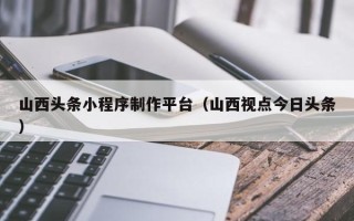 青海山西头条小程序制作平台（山西视点今日头条）